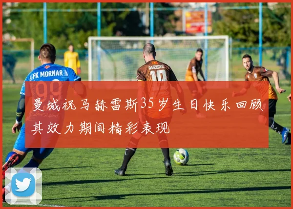 曼城祝马赫雷斯35岁生日快乐回顾其效力期间精彩表现