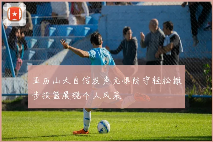 亚历山大自信发声无惧防守轻松撤步投篮展现个人风采