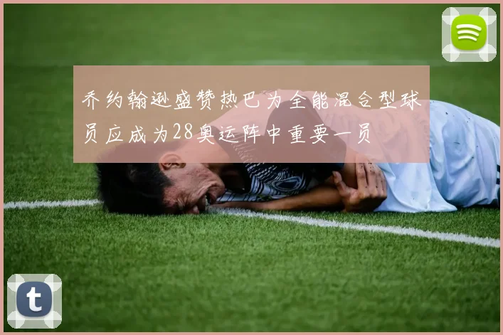 乔约翰逊盛赞热巴为全能混合型球员应成为28奥运阵中重要一员