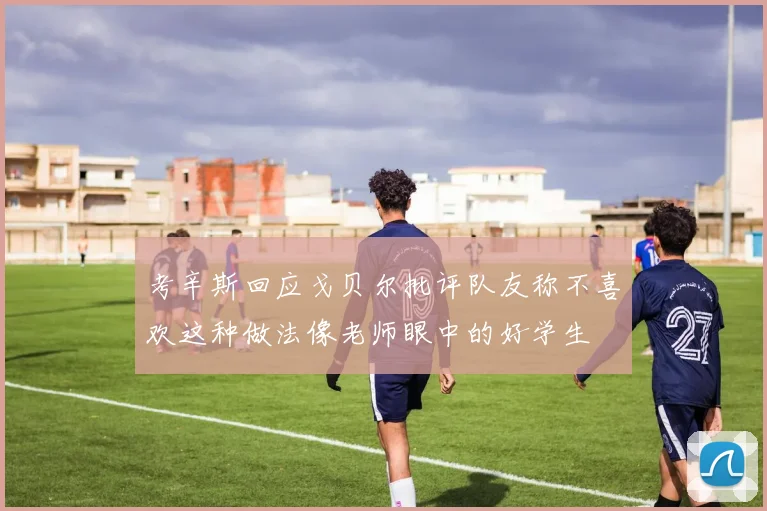 考辛斯回应戈贝尔批评队友称不喜欢这种做法像老师眼中的好学生