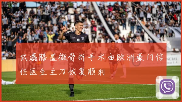 武磊膝盖微骨折手术由欧洲豪门信任医生主刀恢复顺利