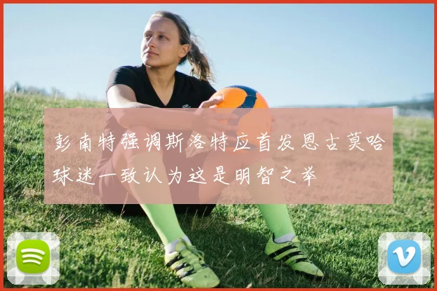 彭南特强调斯洛特应首发恩古莫哈球迷一致认为这是明智之举