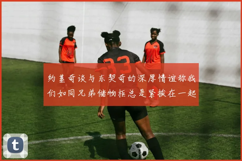 约基奇谈与东契奇的深厚情谊称我们如同兄弟储物柜总是紧挨在一起