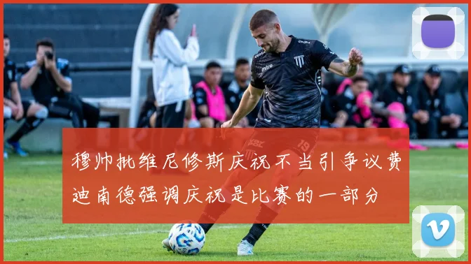 穆帅批维尼修斯庆祝不当引争议费迪南德强调庆祝是比赛的一部分