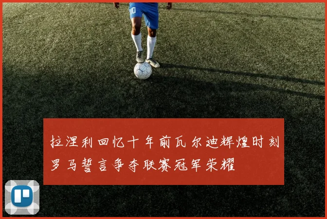 拉涅利回忆十年前瓦尔迪辉煌时刻罗马誓言争夺联赛冠军荣耀