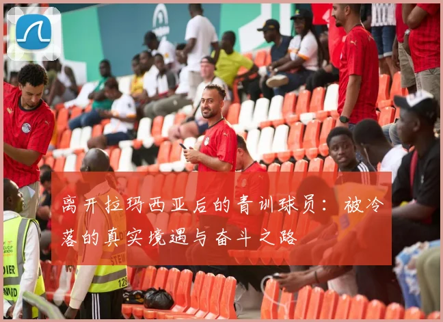 离开拉玛西亚后的青训球员：被冷落的真实境遇与奋斗之路