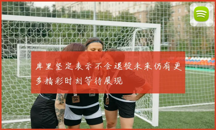 库里坚定表示不会退役未来仍有更多精彩时刻等待展现
