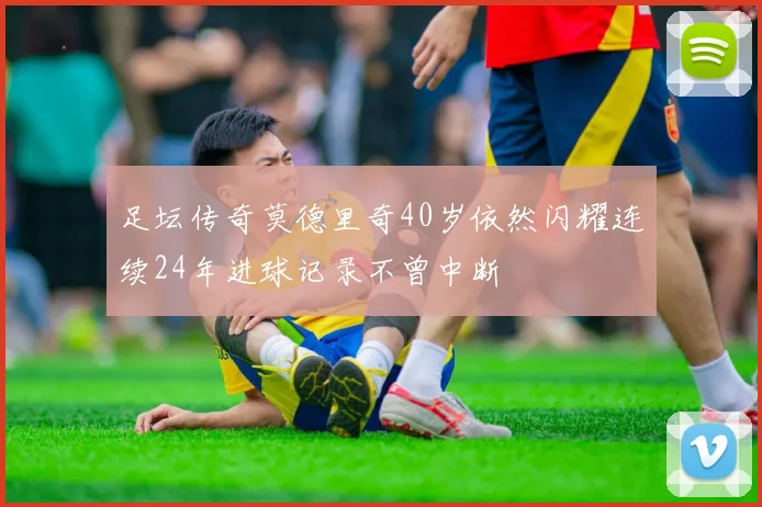 足坛传奇莫德里奇40岁依然闪耀连续24年进球记录不曾中断