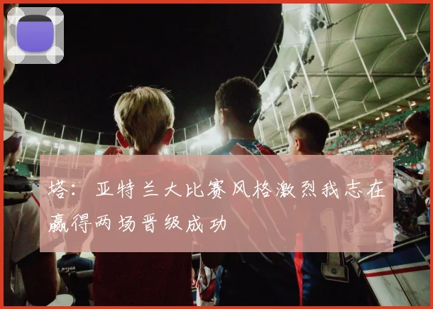 塔：亚特兰大比赛风格激烈我志在赢得两场晋级成功