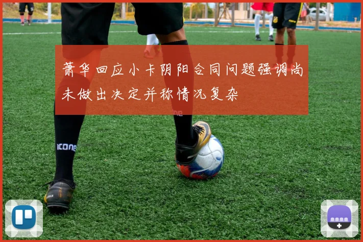 萧华回应小卡阴阳合同问题强调尚未做出决定并称情况复杂