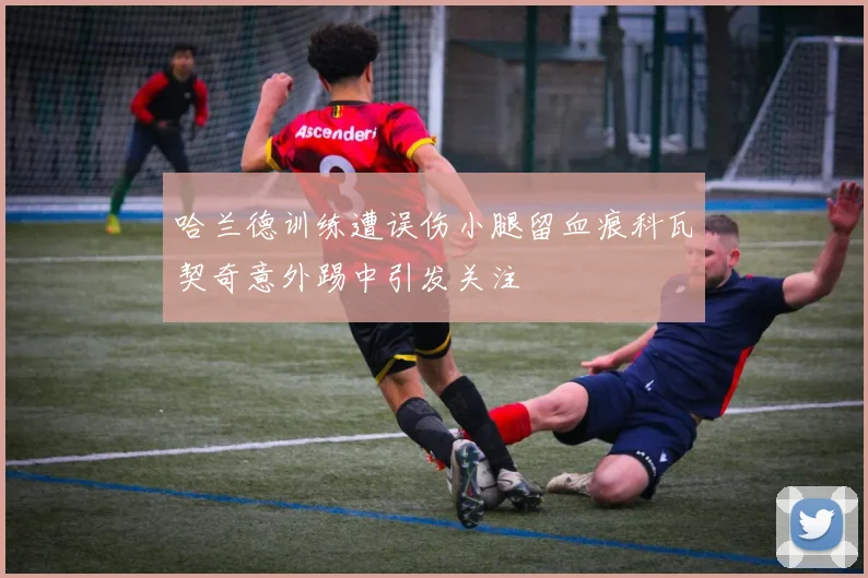 哈兰德训练遭误伤小腿留血痕科瓦契奇意外踢中引发关注