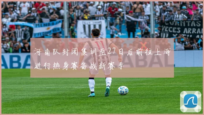 河南队封闭集训至27日后前往上海进行热身赛备战新赛季